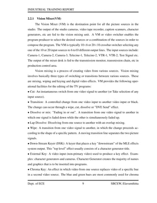 INDUSTRIAL TRAINING REPORT
2.2.1 Vision Mixer(VM)
The Vision Mixer (VM) is the destination point for all the picture sources in the
studio. The output of the studio cameras, video tape recorder, caption scanners, character
generators, etc are fed to the vision mixing unit. A VM or video switcher enables the
program producer to select the desired sources or a combination of the sources in order to
compose the program. The VM is typically 10×6 or 20×10 crossbar switcher selecting any
one of the 10 or 20 input sources to 6 to10 different output lines. The input sources include:
Camera-1, Camera-2, Camera-3, Telecine-1, Telecine-2, VTR-1, VTR-2, Test Signal etc.
The output of the mixer desk is fed to the transmission monitor, transmission chain, etc in
production control area.
Vision mixing is a process of creating video from various sources. Vision mixing
involves basically three types of switching or transitions between various sources. These
are mixing, wiping and keying and digital video effects. VM provides the following oper-
ational facilities for the editing of the TV programs:
• Cut: An instantaneous switch from one video signal to another (or Take selection of any
input source).
• Transition: A controlled change from one video input to another video input or black.
The change can occur through a wipe, cut, dissolve or ”DVE Send” effect.
• Dissolve or mix: ”Fading in or out”. A transition from one video signal to another in
which one signal is faded down while the other is simultaneously faded up.
• Lap Dissolve: Dissolving from one source to another with an overlap mixing.
• Wipe: A transition from one video signal to another, in which the change proceeds ac-
cording to the shape of a speciﬁc pattern. A moving transition line separates the two picture
signals.
• Down-Stream Keyer (DSK): A keyer that places a key ”downstream” of the MLE effects
system output. This ”top level” effect usually consists of a character generator title.
• External Key: A video input (non-primary video) used to produce a key effect. Exam-
ples: character generators and cameras. Character Generator creates the majority of names
and graphics that is to be inserted into programs.
• Chroma Key: An effect in which video from one source replaces video of a speciﬁc hue
in a second video source. The blue and green hues are most commonly used for chroma
Dept. of ECE 9 SBCEW, Elavumthitta
 