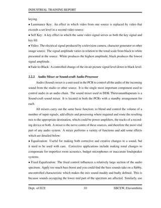 INDUSTRIAL TRAINING REPORT
keying.
• Luminance Key: An effect in which video from one source is replaced by video that
exceeds a set level in a second video source.
• Self Key: A key effect in which the same video signal serves as both the key signal and
key ﬁll.
• Video: The electrical signal produced by a television camera, character generator or other
image source. The signal amplitude varies in relation to the tonal scale from black to white
presented at the source. White produces the highest amplitude, black produces the lowest
signal amplitude.
• Fade-to-Black: A controlled change of the on-air picture signal level down to black level.
2.2.2 Audio Mixer or Sound-craft Audio Processor
Audio (Sound) mixer is a unit used in the PCR to control all the audio of the incoming
sound from the studio or other source. It is the single most important component used to
control audio in an audio chain. The sound mixer used in DDK Thiruvananthapuram is a
Sound-craft sound mixer. It is located in both the PCRs with a standby arrangement for
each.
All mixers carry out the same basic function; to blend and control the volume of a
number of input signals, add effects and processing where required and route the resulting
mix to the appropriate destination, which could be power ampliﬁers, the tracks of a record-
ing device or both. A mixer is the nerve centre of these sources, and therefore the most vital
part of any audio system. A mixer performs a variety of functions and add some effects
which are detailed below:
• Equalization: Useful for making both corrective and creative changes to a sound, but
it need to be used with care. Corrective applications include making tonal changes to
compensate for imperfect room acoustics, budget microphones or inaccurate loudspeaker
systems.
• Fixed Equalization: The ﬁxed control inﬂuences a relatively large section of the audio
spectrum. Apply too much bass boost and you could ﬁnd the bass sounds take on a ﬂabby,
uncontrolled characteristic which makes the mix sound muddy and badly deﬁned. This is
because sounds occupying the lower mid part of the spectrum are affected. Similarly, use
Dept. of ECE 10 SBCEW, Elavumthitta
 