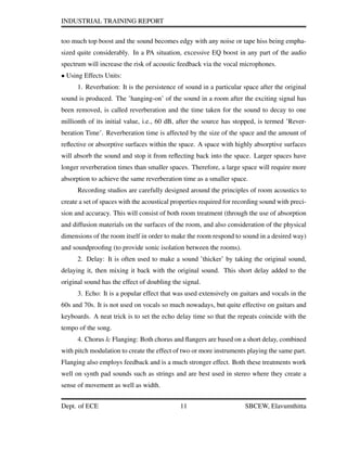 INDUSTRIAL TRAINING REPORT
too much top boost and the sound becomes edgy with any noise or tape hiss being empha-
sized quite considerably. In a PA situation, excessive EQ boost in any part of the audio
spectrum will increase the risk of acoustic feedback via the vocal microphones.
• Using Effects Units:
1. Reverbation: It is the persistence of sound in a particular space after the original
sound is produced. The ’hanging-on’ of the sound in a room after the exciting signal has
been removed, is called reverberation and the time taken for the sound to decay to one
millionth of its initial value, i.e., 60 dB, after the source has stopped, is termed ’Rever-
beration Time’. Reverberation time is affected by the size of the space and the amount of
reﬂective or absorptive surfaces within the space. A space with highly absorptive surfaces
will absorb the sound and stop it from reﬂecting back into the space. Larger spaces have
longer reverberation times than smaller spaces. Therefore, a large space will require more
absorption to achieve the same reverberation time as a smaller space.
Recording studios are carefully designed around the principles of room acoustics to
create a set of spaces with the acoustical properties required for recording sound with preci-
sion and accuracy. This will consist of both room treatment (through the use of absorption
and diffusion materials on the surfaces of the room, and also consideration of the physical
dimensions of the room itself in order to make the room respond to sound in a desired way)
and soundprooﬁng (to provide sonic isolation between the rooms).
2. Delay: It is often used to make a sound ’thicker’ by taking the original sound,
delaying it, then mixing it back with the original sound. This short delay added to the
original sound has the effect of doubling the signal.
3. Echo: It is a popular effect that was used extensively on guitars and vocals in the
60s and 70s. It is not used on vocals so much nowadays, but quite effective on guitars and
keyboards. A neat trick is to set the echo delay time so that the repeats coincide with the
tempo of the song.
4. Chorus & Flanging: Both chorus and ﬂangers are based on a short delay, combined
with pitch modulation to create the effect of two or more instruments playing the same part.
Flanging also employs feedback and is a much stronger effect. Both these treatments work
well on synth pad sounds such as strings and are best used in stereo where they create a
sense of movement as well as width.
Dept. of ECE 11 SBCEW, Elavumthitta
 