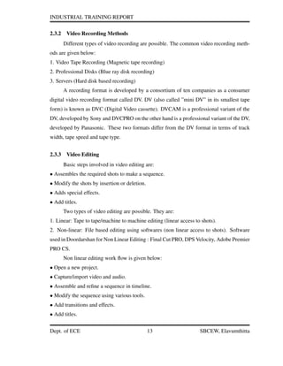INDUSTRIAL TRAINING REPORT
2.3.2 Video Recording Methods
Different types of video recording are possible. The common video recording meth-
ods are given below:
1. Video Tape Recording (Magnetic tape recording)
2. Professional Disks (Blue ray disk recording)
3. Servers (Hard disk based recording)
A recording format is developed by a consortium of ten companies as a consumer
digital video recording format called DV. DV (also called ”mini DV” in its smallest tape
form) is known as DVC (Digital Video cassette). DVCAM is a professional variant of the
DV, developed by Sony and DVCPRO on the other hand is a professional variant of the DV,
developed by Panasonic. These two formats differ from the DV format in terms of track
width, tape speed and tape type.
2.3.3 Video Editing
Basic steps involved in video editing are:
• Assembles the required shots to make a sequence.
• Modify the shots by insertion or deletion.
• Adds special effects.
• Add titles.
Two types of video editing are possible. They are:
1. Linear: Tape to tape/machine to machine editing (linear access to shots).
2. Non-linear: File based editing using softwares (non linear access to shots). Software
used in Doordarshan for Non Linear Editing : Final Cut PRO, DPS Velocity, Adobe Premier
PRO CS.
Non linear editing work ﬂow is given below:
• Open a new project.
• Capture/import video and audio.
• Assemble and reﬁne a sequence in timeline.
• Modify the sequence using various tools.
• Add transitions and effects.
• Add titles.
Dept. of ECE 13 SBCEW, Elavumthitta
 