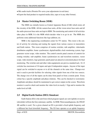INDUSTRIAL TRAINING REPORT
• Mix audio tracks (Premire Pro saves your adjustments in real time).
• Export the ﬁnal product to required media (disc, tape or to any other format).
2.4 Master Switching Room (MSR)
The MSR was initially known as Central Apparatus Room (CAR) which stores all
the circuitry of the DDK. All the camera base units, all the vision mixer base units and all
the audio processor base units are kept in MSR. The monitoring and control of all activities
takes place in MSR. It is the MSR which decides what is to go in air. The MSR also
performs some additional functions like logo addition, etc.
MSR is the engineering coordination center for TV station. This room is the cen-
ter of activity for selecting and routing the signals from various sources to transmitters
and Earth station. This room comprises of routine switcher, stab ampliﬁer, video/audio
distribution ampliﬁer, frame synchronizer, digital/satellite clock monitoring system, logo
generator vector scope, video monitor. The control console panel consists of controls for
routing switcher, stab ampliﬁer, frame synchronizer etc and waveform monitors, vector
scope, video monitors, logo generator, patch panel are placed at convenient places for ﬁnal
monitoring. The switcher unit and other video equipments are put in a standard rack. 16×8
switcher has maximum of 16 inputs and upto 8 independent outputs. Anyone of the input
signal can be switched to anyone or to all the channels at the same time. Change-over
unit is used to provide facilities for selecting video signals from one of the two sources.
The change over of all the inputs can be done from panel or from a remote point. Every
colour has a speciﬁc amplitude and phase relations. This can be checked in vectrometer.
Amplitude and phase should be maintained to get correct output on the screen. Waveform
monitor is used to check and monitor the video level at exactly 1 Vpp and to monitor the
audio level at 0 dB.
2.5 Digital Earth Station (DES) Simulcast
Earth Station (ES) is the unit from which program signals are sent (uplink) or receive
(downlink) to/from the Geo-stationary satellite. In DDK Thiruvananthapuram, the INSAT
4B satellite is used. For a given channel an ES is provided a ﬁxed uplink frequency and
a different but ﬁxed downlink frequency. The ES here operates at an uplink frequency
Dept. of ECE 14 SBCEW, Elavumthitta
 