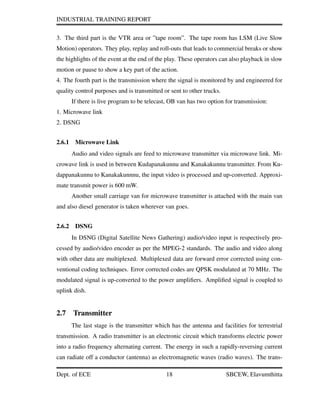 INDUSTRIAL TRAINING REPORT
3. The third part is the VTR area or ”tape room”. The tape room has LSM (Live Slow
Motion) operators. They play, replay and roll-outs that leads to commercial breaks or show
the highlights of the event at the end of the play. These operators can also playback in slow
motion or pause to show a key part of the action.
4. The fourth part is the transmission where the signal is monitored by and engineered for
quality control purposes and is transmitted or sent to other trucks.
If there is live program to be telecast, OB van has two option for transmission:
1. Microwave link
2. DSNG
2.6.1 Microwave Link
Audio and video signals are feed to microwave transmitter via microwave link. Mi-
crowave link is used in between Kudapanakunnu and Kanakakunnu transmitter. From Ku-
dappanakunnu to Kanakakunnnu, the input video is processed and up-converted. Approxi-
mate transmit power is 600 mW.
Another small carriage van for microwave transmitter is attached with the main van
and also diesel generator is taken wherever van goes.
2.6.2 DSNG
In DSNG (Digital Satellite News Gathering) audio/video input is respectively pro-
cessed by audio/video encoder as per the MPEG-2 standards. The audio and video along
with other data are multiplexed. Multiplexed data are forward error corrected using con-
ventional coding techniques. Error corrected codes are QPSK modulated at 70 MHz. The
modulated signal is up-converted to the power ampliﬁers. Ampliﬁed signal is coupled to
uplink dish.
2.7 Transmitter
The last stage is the transmitter which has the antenna and facilities for terrestrial
transmission. A radio transmitter is an electronic circuit which transforms electric power
into a radio frequency alternating current. The energy in such a rapidly-reversing current
can radiate off a conductor (antenna) as electromagnetic waves (radio waves). The trans-
Dept. of ECE 18 SBCEW, Elavumthitta
 