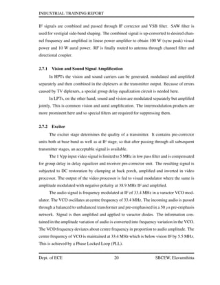 INDUSTRIAL TRAINING REPORT
IF signals are combined and passed through IF corrector and VSB ﬁlter. SAW ﬁlter is
used for vestigial side-band shaping. The combined signal is up-converted to desired chan-
nel frequency and ampliﬁed in linear power ampliﬁer to obtain 100 W (sync peak) visual
power and 10 W aural power. RF is ﬁnally routed to antenna through channel ﬁlter and
directional coupler.
2.7.1 Vision and Sound Signal Ampliﬁcation
In HPTs the vision and sound carriers can be generated, modulated and ampliﬁed
separately and then combined in the diplexers at the transmitter output. Because of errors
caused by TV diplexers, a special group delay equalization circuit is needed here.
In LPTs, on the other hand, sound and vision are modulated separately but ampliﬁed
jointly. This is common vision and aural ampliﬁcation. The intermodulation products are
more prominent here and so special ﬁlters are required for suppressing them.
2.7.2 Exciter
The exciter stage determines the quality of a transmitter. It contains pre-corrector
units both at base band as well as at IF stage, so that after passing through all subsequent
transmitter stages, an acceptable signal is available.
The 1 Vpp input video signal is limited to 5 MHz in low pass ﬁlter and is compensated
for group delay in delay equalizer and receiver pre-corrector unit. The resulting signal is
subjected to DC restoration by clamping at back porch, ampliﬁed and inverted in video
processor. The output of the video processor is fed to visual modulator where the same is
amplitude modulated with negative polarity at 38.9 MHz IF and ampliﬁed.
The audio signal is frequency modulated at IF of 33.4 MHz in a varactor VCO mod-
ulator. The VCO oscillates at centre frequency of 33.4 MHz. The incoming audio is passed
through a balanced to unbalanced transformer and pre-emphasised in a 50 µs pre-emphasis
network. Signal is then ampliﬁed and applied to varactor diodes. The information con-
tained in the amplitude variation of audio is converted into frequency variation in the VCO.
The VCO frequency deviates about centre frequency in proportion to audio amplitude. The
centre frequency of VCO is maintained at 33.4 MHz which is below vision IF by 5.5 MHz.
This is achieved by a Phase Locked Loop (PLL).
Dept. of ECE 20 SBCEW, Elavumthitta
 