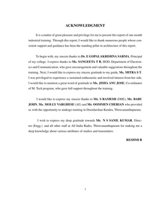 ACKNOWLEDGMENT
It is a matter of great pleasure and privilege for me to present this report of one month
industrial training. Through this report, I would like to thank numerous people whose con-
sistent support and guidance has been the standing pillar in architecture of this report.
To begin with, my sincere thanks to Dr. E GOPALAKRISHNA SARMA, Principal
of my college. I express thanks to Ms. SANGEETA T R, HOD, Department of Electron-
ics and Communication, who gave encouragement and valuable suggestions throughout the
training. Next, I would like to express my sincere gratitude to my guide, Ms. MITRA S T.
I was privileged to experience a sustained enthusiastic and involved interest from her side.
I would like to mention a great word of gratitude to Ms. JISHA ANU JOSE, Co-ordinator
of M. Tech program, who gave full support throughout the training.
I would like to express my sincere thanks to Mr. S RAMESH (DDE), Mr. BABU
JOHN, Ms. MOLLY VARGHESE (AE) and Mr. OOMMEN CHERIAN who provided
us with the opportunity to undergo training in Doordarshan Kendra, Thiruvananthapuram.
I wish to express my deep gratitude towards Mr. N S SANIL KUMAR, Direc-
tor (Engg.) and all other staff at All India Radio, Thiruvananthapuram for making me a
deep knowledge about various attributes of studios and transmitters.
RESHMI R
i
 