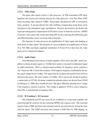 INDUSTRIAL TRAINING REPORT
2.7.2.1 Video Chain
The input video signal is fed to a video processor. In VHF transmitters LPF, delay
equalizer and receiver pre-corrector precede the video processor. Low Pass Filter (LPF)
limits incoming video signal to 5 MHz. Group delay introduced by LPF is corrected by
delay equalizer. It also pre-distorts the video forDelay compensating group delay errors
introduced in the subsequent stages and diplexers. Receiver pre-corrector pre-distorts the
signal providing partial compensation of GD which occurs in domestic receivers. DP/DG
Corrector is also used in the exciter preceding LPF for pre-correcting the differential gain
and differential phase errors occurring in the transmitter.
The functions of video processor are ampliﬁcation of video signal and clamping at
back porch of video signal. The functions of vision modulator are ampliﬁcation of Vision
IF at 38.9 MHz and linear amplitude modulation of Vision IF by video from the video
processor in a balanced modulator.
2.7.2.2 Audio Chain
Aural Modulator unit consists of audio ampliﬁer, VCO, mixer and APC. Audio Am-
pliﬁer is a balanced audio signal at + 10 dBm from studio is converted to unbalanced signal
by audio transformer. VCO is a varactor tuned oscillator. Its frequency can be varied by a
coil. Transistor TR-17 forms the oscillator. VCO output is frequency modulated by the au-
dio signal. Output level is 0 dBm. VIF signal from IF oscillator and aural IF from VCO are
injected at the mixer. The mixer output is 5.5 MHz. This is processed, divided to produce
a square pulse at 537 Hz. For phase comparison reference pulses are derived from TCXO
oscillating at 1.1 MHz after suitable division. The phase difference develops error voltage
if the frequency variation is present. This voltage is applied to VCO to correct frequency
when PLL is unlocked due to frequency shift.
2.7.2.3 IF Combiner & IF Corrector
The modulated aural IF and vision IF are combined in a wide band ampliﬁer and
passed through IF corrector for pre correcting DP/DG and response error. The corrected
signal is fed to VSBF and mixer (up converter) unit for up conversion by mixing the same
with LO signal. The VSBF and mixer unit contains a SAW ﬁlter for VSB shaping, an
Dept. of ECE 21 SBCEW, Elavumthitta
 