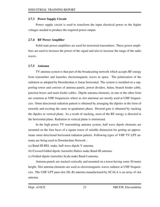 INDUSTRIAL TRAINING REPORT
2.7.3 Power Supply Circuit
Power supply circuit is used to transform the input electrical power to the higher
voltages needed to produce the required power output.
2.7.4 RF Power Ampliﬁer
Solid state power ampliﬁers are used for terrestrial transmitters. These power ampli-
ﬁers are used to increase the power of the signal and also to increase the range of the radio
waves.
2.7.5 Antenna
TV antenna system is that part of the broadcasting network which accepts RF energy
from transmitter and launches electromagnetic waves in space. The polarization of the
radiation as adopted by Doordarshan is linear horizontal. The system is installed on a sup-
porting tower and consists of antenna panels, power dividers, balun, branch feeder cable,
junction boxes and main feeder cables. Dipole antenna elements, in one or the other form
are common at VHF frequencies where as slot antennae are mostly used at UHF frequen-
cies. Omni directional radiation pattern is obtained by arranging the dipoles in the form of
turnstile and exciting the same in quadrature phase. Desired gain is obtained by stacking
the dipoles in vertical plane. As a result of stacking, most of the RF energy is directed in
the horizontal plane. Radiation in vertical plane is minimized.
In the high power TV transmitting antenna system, half wave dipole elements are
mounted on the four faces of a square tower of suitable dimension for getting an approx-
imate omni directional horizontal radiation pattern. Following types of VHF TV LPT an-
tenna are being used in Doordarshan Network :
(a) Band III BEL make, half wave dipole V antenna.
(b) Crossed folded dipole (turnstile) Halios make Band-III antenna.
(c) Folded dipole (turnstile) Scala make Band-I antenna.
Antenna panels are stacked vertically and mounted on a tower having some 30 meter
height. Slot antenna elements are used as electromagnetic waves radiator at UHF frequen-
cies. The UHF LPT para-slot (SL-B) antenna manufactured by SCALA is an array of slot
antenna.
Dept. of ECE 23 SBCEW, Elavumthitta
 