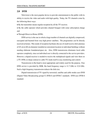 INDUSTRIAL TRAINING REPORT
2.8 DTH
Television is the most popular device to provide entertainment to the public with its
ability to receive the video and audio with high quality. Today, the TV channels come by
the following three ways:
• By the transmitter means regular reception by all the TV receiver.
• By the cable operator which provides channel bouquet with some subscription charge
and
• Through Direct-to-Home (DTH).
DTH service is the one in which a large number of channels are digitally compressed,
encrypted and beamed from very high power satellites. The programmes can be directly
received at homes. This mode of reception facilitates the use of small receive dish antennas
of 45 cm to 60 cm diameter installed at convenient location in individual buildings without
needing elaborate foundation/space etc. Also, DTH transmission eliminates local cable
operator completely, since an individual user is directly connected to the service providers.
However, a digital receiver is needed to receive the multiplexed signals and view them on
a TV. DTH, in sharp contrast to cable TV, lends itself to easy monitoring and control.
Transmission in Ku band is most appropriate and widely used for the purpose. Free
DTH service is provided by DDK. Ku band frequency range is 11.7 GHz to 12.8 GHz.
Such a high frequency transmission reduces the dish size.
Digital transmission of TV signal by terrestrial, satellite and cable modes uses DVB
(Digital Video Broadcasting group)-T, DVB-S and DVB-C standards. DTH uses DVB-S
standard.
Dept. of ECE 24 SBCEW, Elavumthitta
 