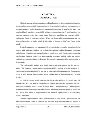 INDUSTRIAL TRAINING REPORT
CHAPTER 1
INTRODUCTION
Radio is a powerful mass medium used in education for disseminating information,
imparting instruction and giving entertainment. It spreads information to a greater group of
population thereby saving time, energy, money and man-power in an effective way. Now
small and handy transistors are available with even poorest of people. A small transistor can
carry the message to any place on the earth. Due to its portability and easy accessibility
radio could found its place everywhere. When one hears radio, simultaneously one can
imagine happenings in his/her mind. So it is called as ”theatre of blind” or a ”stage for the
mind”.
Radio Broadcasting is a one-way wireless transmission over radio waves intended to
reach a wide audience. Stations can be linked in radio networks to broadcast a common
radio format, either in broadcast syndication or simulcast or both. Audio broadcasting also
can be done via cable radio, local wire television networks, satellite radio, and internet
radio via streaming media on the Internet. The signal types can be either analog audio or
digital audio.
The earliest radio stations were simply radio telegraphy systems and did not carry
audio. The very ﬁrst claimed audio transmission which could be termed a broadcast oc-
curred on Christmas Eve in 1906, and had to make by Reginald Fessenden. Broadcasting
began in India with the formation of a private radio service in Madras (presently Chennai)
in 1924.
As India’s National broadcaster and also the premier public service broadcaster, All
India Radio (AIR) has been serving to inform, educate and entertain the masses since it’s
inception, truly living up to its motto ”Bahujan Hitaya : Bahujan Sukhaya”. AIR originates
programming in 23 languages and 146 dialects. AIR has a three-tier system of broadcast-
ing. These three levels of programmes are the national, regional and local each having
distinct audiences.
National programmes are broadcast from Delhi for relay by the capital, regional and
local radio stations. Some of these are the National programme of talks and features in
Dept. of ECE 26 SBCEW, Elavumthitta
 