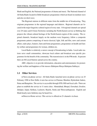 INDUSTRIAL TRAINING REPORT
Hindi and English, the National programmes of drama and music. The National channel of
All India Radio located in Delhi broadcasts programmes which are heard on medium wave
and also on short wave.
The Regional stations in different states form the middle tier of broadcasting. They
originate programmes in the regional languages and dialects. Regional channels are lo-
cated in the major linguistic-cultural region of every state. 116 regional channels are spread
over 29 states and 6 Union Territories including the North-Eastern service at Shillong that
projects the vibrant cultural heritage of the North-Eastern region of this country. The re-
gional channels, broadcast largely on the medium wave frequency, follow a composite
programme pattern comprising of music-classical, light, folk and ﬁlm, news and current
affairs, radio plays, features, farm and home programmes, programmes on health and fam-
ily welfare and programmes for woman, children etc.
Local Radio is relatively a newer concept of broadcasting in India. Local radio sta-
tions serve small communities, showcase local culture and broadcast area speciﬁc pro-
grammes for the beneﬁt of the community. The transmission is in the FM mode. At present
there are 86 Local Stations spread across the country.
AIR’s objective is to provide information, education and entertainment, for promot-
ing the welfare and happiness of the masses (Bahujana Hitaya Bahujana Sukhaya).
1.1 Other Services
• News-on-phone service: All India Radio launched news-on-phone service on 25
February 1998 in New Delhi; it now has service in Chennai, Mumbai, Hyderabad, Indore,
Patna and Bangalore. The service is accessible through STD, ISD and local calls. There are
plans to establish the service in 11 more cities: Ahmedabad, Bhopal, Guwahati, Gwalior,
Jabalpur, Jaipur, Kolkata, Lucknow, Ranchi, Simla and Thiruvanthapuram. English and
Hindi hourly news bulletins may be heard live.
• Direct-to-Home service: This service is offered on 21 channels via Insat.
Dept. of ECE 27 SBCEW, Elavumthitta
 