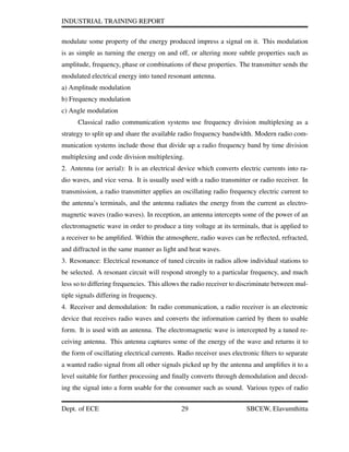 INDUSTRIAL TRAINING REPORT
modulate some property of the energy produced impress a signal on it. This modulation
is as simple as turning the energy on and off, or altering more subtle properties such as
amplitude, frequency, phase or combinations of these properties. The transmitter sends the
modulated electrical energy into tuned resonant antenna.
a) Amplitude modulation
b) Frequency modulation
c) Angle modulation
Classical radio communication systems use frequency division multiplexing as a
strategy to split up and share the available radio frequency bandwidth. Modern radio com-
munication systems include those that divide up a radio frequency band by time division
multiplexing and code division multiplexing.
2. Antenna (or aerial): It is an electrical device which converts electric currents into ra-
dio waves, and vice versa. It is usually used with a radio transmitter or radio receiver. In
transmission, a radio transmitter applies an oscillating radio frequency electric current to
the antenna’s terminals, and the antenna radiates the energy from the current as electro-
magnetic waves (radio waves). In reception, an antenna intercepts some of the power of an
electromagnetic wave in order to produce a tiny voltage at its terminals, that is applied to
a receiver to be ampliﬁed. Within the atmosphere, radio waves can be reﬂected, refracted,
and diffracted in the same manner as light and heat waves.
3. Resonance: Electrical resonance of tuned circuits in radios allow individual stations to
be selected. A resonant circuit will respond strongly to a particular frequency, and much
less so to differing frequencies. This allows the radio receiver to discriminate between mul-
tiple signals differing in frequency.
4. Receiver and demodulation: In radio communication, a radio receiver is an electronic
device that receives radio waves and converts the information carried by them to usable
form. It is used with an antenna. The electromagnetic wave is intercepted by a tuned re-
ceiving antenna. This antenna captures some of the energy of the wave and returns it to
the form of oscillating electrical currents. Radio receiver uses electronic ﬁlters to separate
a wanted radio signal from all other signals picked up by the antenna and ampliﬁes it to a
level suitable for further processing and ﬁnally converts through demodulation and decod-
ing the signal into a form usable for the consumer such as sound. Various types of radio
Dept. of ECE 29 SBCEW, Elavumthitta
 