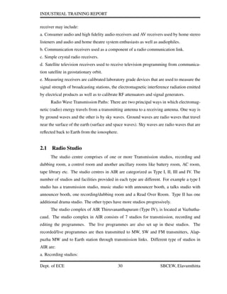 INDUSTRIAL TRAINING REPORT
receiver may include:
a. Consumer audio and high ﬁdelity audio receivers and AV receivers used by home stereo
listeners and audio and home theatre system enthusiasts as well as audiophiles.
b. Communication receivers used as a component of a radio communication link.
c. Simple crystal radio receivers.
d. Satellite television receivers used to receive television programming from communica-
tion satellite in geostationary orbit.
e. Measuring receivers are calibrated laboratory grade devices that are used to measure the
signal strength of broadcasting stations, the electromagnetic interference radiation emitted
by electrical products as well as to calibrate RF attenuators and signal generators.
Radio Wave Transmission Paths: There are two principal ways in which electromag-
netic (radio) energy travels from a transmitting antenna to a receiving antenna. One way is
by ground waves and the other is by sky waves. Ground waves are radio waves that travel
near the surface of the earth (surface and space waves). Sky waves are radio waves that are
reﬂected back to Earth from the ionosphere.
2.1 Radio Studio
The studio centre comprises of one or more Transmission studios, recording and
dubbing room, a control room and another ancillary rooms like battery room, AC room,
tape library etc. The studio centres in AIR are categorized as Type I, II, III and IV. The
number of studios and facilities provided in each type are different. For example a type I
studio has a transmission studio, music studio with announcer booth, a talks studio with
announcer booth, one recording/dubbing room and a Read Over Room. Type II has one
additional drama studio. The other types have more studios progressively.
The studio complex of AIR Thiruvananthapuram (Type IV), is located at Vazhutha-
caud. The studio complex in AIR consists of 7 studios for transmission, recording and
editing the programmes. The live programmes are also set up in these studios. The
recorded/live programmes are then transmitted to MW, SW and FM transmitters, Alap-
puzha MW and to Earth station through transmission links. Different type of studios in
AIR are:
a. Recording studios:
Dept. of ECE 30 SBCEW, Elavumthitta
 