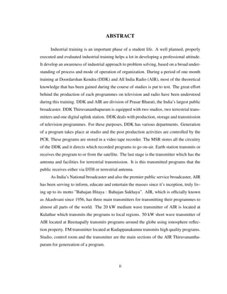 ABSTRACT
Industrial training is an important phase of a student life. A well planned, properly
executed and evaluated industrial training helps a lot in developing a professional attitude.
It develop an awareness of industrial approach to problem solving, based on a broad under-
standing of process and mode of operation of organization. During a period of one month
training at Doordarshan Kendra (DDK) and All India Radio (AIR), most of the theoretical
knowledge that has been gained during the course of studies is put to test. The great effort
behind the production of each programmes on television and radio have been understood
during this training. DDK and AIR are division of Prasar Bharati, the India’s largest public
broadcaster. DDK Thiruvananthapuram is equipped with two studios, two terrestrial trans-
mitters and one digital uplink station. DDK deals with production, storage and transmission
of television programmes. For these purposes, DDK has various departments. Generation
of a program takes place at studio and the post production activities are controlled by the
PCR. These programs are stored in a video tape recorder. The MSR stores all the circuitry
of the DDK and it directs which recorded programs to go on-air. Earth station transmits or
receives the program to or from the satellite. The last stage is the transmitter which has the
antenna and facilities for terrestrial transmission. It is this transmitted programs that the
public receives either via DTH or terrestrial antenna.
As India’s National broadcaster and also the premier public service broadcaster, AIR
has been serving to inform, educate and entertain the masses since it’s inception, truly liv-
ing up to its motto ”Bahujan Hitaya : Bahujan Sukhaya”. AIR, which is ofﬁcially known
as Akashvani since 1956, has three main transmitters for transmitting their programmes to
almost all parts of the world. The 20 kW medium wave transmitter of AIR is located at
Kulathur which transmits the programs to local regions. 50 kW short wave transmitter of
AIR located at Beemapally transmits programs around the globe using ionosphere reﬂec-
tion property. FM transmitter located at Kudappanakunnu transmits high quality programs.
Studio, control room and the transmitter are the main sections of the AIR Thiruvanantha-
puram for genereation of a program.
ii
 