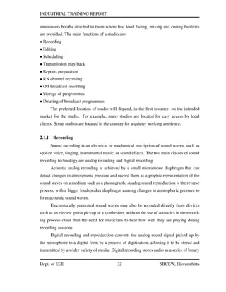 INDUSTRIAL TRAINING REPORT
announcers booths attached to them where ﬁrst level fading, mixing and cueing facilities
are provided. The main functions of a studio are:
• Recording
• Editing
• Scheduling
• Transmission play back
• Reports preparation
• RN channel recording
• Off broadcast recording
• Storage of programmes
• Deleting of broadcast programmes
The preferred location of studio will depend, in the ﬁrst instance, on the intended
market for the studio. For example, many studios are located for easy access by local
clients. Some studios are located in the country for a quieter working ambience.
2.1.1 Recording
Sound recording is an electrical or mechanical inscription of sound waves, such as
spoken voice, singing, instrumental music, or sound effects. The two main classes of sound
recording technology are analog recording and digital recording.
Acoustic analog recording is achieved by a small microphone diaphragm that can
detect changes in atmospheric pressure and record them as a graphic representation of the
sound waves on a medium such as a phonograph. Analog sound reproduction is the reverse
process, with a bigger loudspeaker diaphragm causing changes to atmospheric pressure to
form acoustic sound waves.
Electronically generated sound waves may also be recorded directly from devices
such as an electric guitar pickup or a synthesizer, without the use of acoustics in the record-
ing process other than the need for musicians to hear how well they are playing during
recording sessions.
Digital recording and reproduction converts the analog sound signal picked up by
the microphone to a digital form by a process of digitization, allowing it to be stored and
transmitted by a wider variety of media. Digital recording stores audio as a series of binary
Dept. of ECE 32 SBCEW, Elavumthitta
 