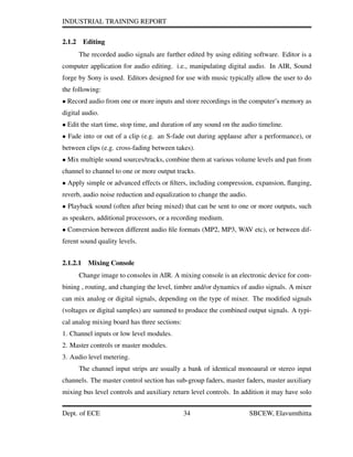 INDUSTRIAL TRAINING REPORT
2.1.2 Editing
The recorded audio signals are further edited by using editing software. Editor is a
computer application for audio editing. i.e., manipulating digital audio. In AIR, Sound
forge by Sony is used. Editors designed for use with music typically allow the user to do
the following:
• Record audio from one or more inputs and store recordings in the computer’s memory as
digital audio.
• Edit the start time, stop time, and duration of any sound on the audio timeline.
• Fade into or out of a clip (e.g. an S-fade out during applause after a performance), or
between clips (e.g. cross-fading between takes).
• Mix multiple sound sources/tracks, combine them at various volume levels and pan from
channel to channel to one or more output tracks.
• Apply simple or advanced effects or ﬁlters, including compression, expansion, ﬂanging,
reverb, audio noise reduction and equalization to change the audio.
• Playback sound (often after being mixed) that can be sent to one or more outputs, such
as speakers, additional processors, or a recording medium.
• Conversion between different audio ﬁle formats (MP2, MP3, WAV etc), or between dif-
ferent sound quality levels.
2.1.2.1 Mixing Console
Change image to consoles in AIR. A mixing console is an electronic device for com-
bining , routing, and changing the level, timbre and/or dynamics of audio signals. A mixer
can mix analog or digital signals, depending on the type of mixer. The modiﬁed signals
(voltages or digital samples) are summed to produce the combined output signals. A typi-
cal analog mixing board has three sections:
1. Channel inputs or low level modules.
2. Master controls or master modules.
3. Audio level metering.
The channel input strips are usually a bank of identical monoaural or stereo input
channels. The master control section has sub-group faders, master faders, master auxiliary
mixing bus level controls and auxiliary return level controls. In addition it may have solo
Dept. of ECE 34 SBCEW, Elavumthitta
 