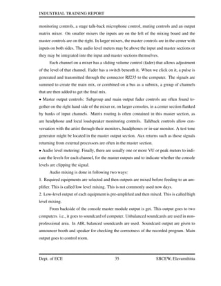 INDUSTRIAL TRAINING REPORT
monitoring controls, a stage talk-back microphone control, muting controls and an output
matrix mixer. On smaller mixers the inputs are on the left of the mixing board and the
master controls are on the right. In larger mixers, the master controls are in the center with
inputs on both sides. The audio level meters may be above the input and master sections or
they may be integrated into the input and master sections themselves.
Each channel on a mixer has a sliding volume control (fader) that allows adjustment
of the level of that channel. Fader has a switch beneath it. When we click on it, a pulse is
generated and transmitted through the connector RJ235 to the computer. The signals are
summed to create the main mix, or combined on a bus as a submix, a group of channels
that are then added to get the ﬁnal mix.
• Master output controls: Subgroup and main output fader controls are often found to-
gether on the right hand side of the mixer or, on larger consoles, in a center section ﬂanked
by banks of input channels. Matrix routing is often contained in this master section, as
are headphone and local loudspeaker monitoring controls. Talkback controls allow con-
versation with the artist through their monitors, headphones or in-ear monitor. A test tone
generator might be located in the master output section. Aux returns such as those signals
returning from external processors are often in the master section.
• Audio level metering: Finally, there are usually one or more VU or peak meters to indi-
cate the levels for each channel, for the master outputs and to indicate whether the console
levels are clipping the signal.
Audio mixing is done in following two ways:
1. Required equipments are selected and then outputs are mixed before feeding to an am-
pliﬁer. This is called low level mixing. This is not commonly used now days.
2. Low-level output of each equipment is pre-ampliﬁed and then mixed. This is called high
level mixing.
From backside of the console master module output is get. This output goes to two
computers. i.e., it goes to soundcard of computer. Unbalanced soundcards are used in non-
professional area. In AIR, balanced soundcards are used. Soundcard output are given to
announcer booth and speaker for checking the correctness of the recorded program. Main
output goes to control room.
Dept. of ECE 35 SBCEW, Elavumthitta
 