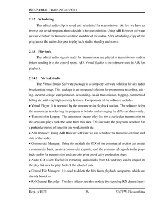 INDUSTRIAL TRAINING REPORT
2.1.3 Scheduling
The edited audio clip is saved and scheduled for transmission. At ﬁrst we have to
browse the saved program, then schedule it for transmission. Using AIR Browser software
we can schedule the transmission time and date of the audio. After scheduling, copy of the
program or the audio clip goes to playback studio, standby and server.
2.1.4 Playback
The edited audio signals ready for transmission are played in transmission studios
before sending it to the control room. AIR Virtual Studio is the software used in AIR for
playback.
2.1.4.1 Virtual Studio
The Virtual Studio Software package is a complete software solution for any radio
broadcasting setup. This package is an integrated solution for programme recording, edit-
ing, secured storage, categorization, scheduling, on-air transmission, logging, commercial
billing etc with very high security features. Components of the software includes:
• Virtual Player: It is operated by the announcers in playback studios. The software helps
the announcers in selecting the program schedules and arranging the different datas easily.
• Transmission Logger: The announcer creates play-list for a particular transmission in
this area and plays back the same from this area. This includes the programs schedule for
a particular period of time for one week,month etc.
• AIR Browser: Using AIR Browser software we can schedule the transmission time and
date of the audio.
• Commercial Manager: Using this module the PEX of the commercial section can create
a commercial bank, create a commercial capsule, send the commercial capsule to the play-
back studio for transmission and can take print out of daily production sheet.
• Audio CD Lister: Useful for extracting audio tracks from CD and they can be enqued in
the play list area for play back of the selected cuts.
• Central File Manager: It is used to delete the ﬁles from playback computers, which are
already broadcast.
• RN Channel Recorder: The duty ofﬁcers use this module for recording RN channel mes-
Dept. of ECE 36 SBCEW, Elavumthitta
 
