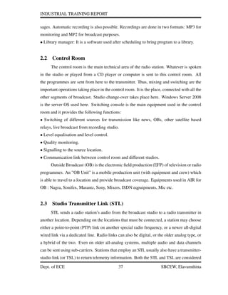 INDUSTRIAL TRAINING REPORT
sages. Automatic recording is also possible. Recordings are done in two formats: MP3 for
monitoring and MP2 for broadcast purposes.
• Library manager: It is a software used after scheduling to bring program to a library.
2.2 Control Room
The control room is the main technical area of the radio station. Whatever is spoken
in the studio or played from a CD player or computer is sent to this control room. All
the programmes are sent from here to the transmitter. Thus, mixing and switching are the
important operations taking place in the control room. It is the place, connected with all the
other segments of broadcast. Studio change-over takes place here. Windows Server 2008
is the server OS used here. Switching console is the main equipment used in the control
room and it provides the following functions:
• Switching of different sources for transmission like news, OBs, other satellite based
relays, live broadcast from recording studio.
• Level equalisation and level control.
• Quality monitoring.
• Signalling to the source location.
• Communication link between control room and different studios.
Outside Broadcast (OB) is the electronic ﬁeld production (EFP) of television or radio
programmes. An ”OB Unit” is a mobile production unit (with equipment and crew) which
is able to travel to a location and provide broadcast coverage. Equipments used in AIR for
OB : Nagra, Sonifex, Marantz, Sony, Mixers, ISDN eqpuipments, Mic etc.
2.3 Studio Transmitter Link (STL)
STL sends a radio station’s audio from the broadcast studio to a radio transmitter in
another location. Depending on the locations that must be connected, a station may choose
either a point-to-point (PTP) link on another special radio frequency, or a newer all-digital
wired link via a dedicated line. Radio links can also be digital, or the older analog type, or
a hybrid of the two. Even on older all-analog systems, multiple audio and data channels
can be sent using sub-carriers. Stations that employ an STL usually also have a transmitter-
studio link (or TSL) to return telemetry information. Both the STL and TSL are considered
Dept. of ECE 37 SBCEW, Elavumthitta
 