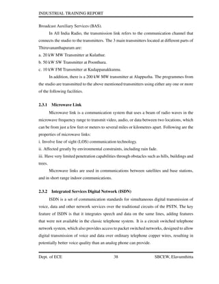 INDUSTRIAL TRAINING REPORT
Broadcast Auxiliary Services (BAS).
In All India Radio, the transmission link refers to the communication channel that
connects the studio to the transmitters. The 3 main transmitters located at different parts of
Thiruvananthapuram are:
a. 20 kW MW Transmitter at Kulathur.
b. 50 kW SW Transmitter at Poonthura.
c. 10 kW FM Transmitter at Kudappanakkunnu.
In addition, there is a 200 kW MW transmitter at Alappuzha. The programmes from
the studio are transmitted to the above mentioned transmitters using either any one or more
of the following facilities.
2.3.1 Microwave Link
Microwave link is a communication system that uses a beam of radio waves in the
microwave frequency range to transmit video, audio, or data between two locations, which
can be from just a few feet or meters to several miles or kilometres apart. Following are the
properties of microwave links:
i. Involve line of sight (LOS) communication technology.
ii. Affected greatly by environmental constraints, including rain fade.
iii. Have very limited penetration capabilities through obstacles such as hills, buildings and
trees.
Microwave links are used in communications between satellites and base stations,
and in short range indoor communications.
2.3.2 Integrated Services Digital Network (ISDN)
ISDN is a set of communication standards for simultaneous digital transmission of
voice, data and other network services over the traditional circuits of the PSTN. The key
feature of ISDN is that it integrates speech and data on the same lines, adding features
that were not available in the classic telephone system. It is a circuit switched telephone
network system, which also provides access to packet switched networks, designed to allow
digital transmission of voice and data over ordinary telephone copper wires, resulting in
potentially better voice quality than an analog phone can provide.
Dept. of ECE 38 SBCEW, Elavumthitta
 