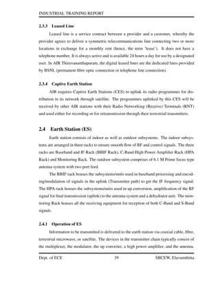 INDUSTRIAL TRAINING REPORT
2.3.3 Leased Line
Leased line is a service contract between a provider and a customer, whereby the
provider agrees to deliver a symmetric telecommunications line connecting two or more
locations in exchange for a monthly rent (hence, the term ’lease’). It does not have a
telephone number. It is always active and is available 24 hours a day for use by a designated
user. In AIR Thiruvananthapuram, the digital leased lines are the dedicated lines provided
by BSNL (permanent ﬁbre optic connection or telephone line connection).
2.3.4 Captive Earth Station
AIR requires Captive Earth Stations (CES) to uplink its radio programmes for dis-
tribution in its network through satellite. The programmes uplinked by this CES will be
received by other AIR stations with their Radio Networking (Receive) Terminals (RNT)
and used either for recording or for retransmission through their terrestrial transmitters.
2.4 Earth Station (ES)
Earth station consists of indoor as well as outdoor subsystems. The indoor subsys-
tems are arranged in three racks to ensure smooth ﬂow of RF and control signals. The three
racks are Baseband and IF Rack (BBIF Rack), C-Band High Power Ampliﬁer Rack (HPA
Rack) and Monitoring Rack. The outdoor subsystem comprises of 6.1 M Prime focus type
antenna system with two port feed.
The BBIF rack houses the subsystems/units used in baseband processing and encod-
ing/modulation of signals in the uplink (Transmitter path) to get the IF frequency signal.
The HPA rack houses the subsystems/units used in up conversion, ampliﬁcation of the RF
signal for ﬁnal transmission (uplink) to the antenna system and a dehydrator unit. The mon-
itoring Rack houses all the receiving equipment for reception of both C-Band and S-Band
signals.
2.4.1 Operation of ES
Information to be transmitted is delivered to the earth station via coaxial cable, ﬁbre,
terrestrial microwave, or satellite. The devices in the transmitter chain typically consist of
the multiplexer, the modulator, the up converter, a high power ampliﬁer, and the antenna.
Dept. of ECE 39 SBCEW, Elavumthitta
 