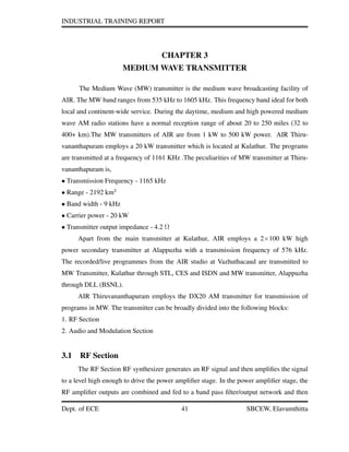 INDUSTRIAL TRAINING REPORT
CHAPTER 3
MEDIUM WAVE TRANSMITTER
The Medium Wave (MW) transmitter is the medium wave broadcasting facility of
AIR. The MW band ranges from 535 kHz to 1605 kHz. This frequency band ideal for both
local and continent-wide service. During the daytime, medium and high powered medium
wave AM radio stations have a normal reception range of about 20 to 250 miles (32 to
400+ km).The MW transmitters of AIR are from 1 kW to 500 kW power. AIR Thiru-
vananthapuram employs a 20 kW transmitter which is located at Kulathur. The programs
are transmitted at a frequency of 1161 KHz .The peculiarities of MW transmitter at Thiru-
vananthapuram is,
• Transmission Frequency - 1165 kHz
• Range - 2192 km2
• Band width - 9 kHz
• Carrier power - 20 kW
• Transmitter output impedance - 4.2 Ω
Apart from the main transmitter at Kulathur, AIR employs a 2×100 kW high
power secondary transmitter at Alappuzha with a transmission frequency of 576 kHz.
The recorded/live programmes from the AIR studio at Vazhuthacaud are transmitted to
MW Transmitter, Kulathur through STL, CES and ISDN and MW transmitter, Alappuzha
through DLL (BSNL).
AIR Thiruvananthapuram employs the DX20 AM transmitter for transmission of
programs in MW. The transmitter can be broadly divided into the following blocks:
1. RF Section
2. Audio and Modulation Section
3.1 RF Section
The RF Section RF synthesizer generates an RF signal and then ampliﬁes the signal
to a level high enough to drive the power ampliﬁer stage. In the power ampliﬁer stage, the
RF ampliﬁer outputs are combined and fed to a band pass ﬁlter/output network and then
Dept. of ECE 41 SBCEW, Elavumthitta
 