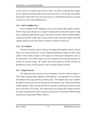 INDUSTRIAL TRAINING REPORT
so that a fault at one module input will have little or no effect on other RF drive signals.
The 16 connectors from the splitter provide connections for two sets of eight coaxial cables.
Each group of eight cables from each connector form a cable bundle which goes to an input
connector on a PA Combiner/Motherboard.
3.1.5 Power Ampliﬁer (PA)
Power Ampliﬁer (64 RF Ampliﬁers) consists of 64 identical RF ampliﬁer modules.
The PA stage may be thought of as a digital to analog converter where the output is a high
power, amplitude modulated, RF signal. The action of the RF combiner and RF ampliﬁer
modules produce RF voltage ’steps’ at the combiner output. The power output of each RF
ampliﬁer depends on the total number of modules switched on at any time.
3.1.6 PA Combiner
The Power Ampliﬁer stage is made up of 64 plug-in RF ampliﬁer modules. Sixteen
ferrite core toroid transformers on each combiner/motherboard combine the RF voltage
outputs of the modules through a solid copper rod which passes through the center of
the transformers. The module outputs are series combined by the toroidal transformer to
develop the total RF voltage. RF samples from various points on the RF combiner are
distributed to various circuits elsewhere in the transmitter (Output network).
3.1.7 Output Network
The Output Network transforms the low impedance of the PA combiner output to a
230Ω output impedance.The impedance transformation is accomplished in two sections:
the Bandpass Filter stage and the pi matching stage. The bandpass ﬁlter stage completes
the digital to analog conversion by ﬁltering out the individual ’step’ voltages generated by
the RF ampliﬁers. The pi network provides for impedance matching into antenna systems
that are not perfect 230 Ω loads. The output network also includes RF sample circuits for
the output monitoring and control circuitry to provide power monitoring, VSWR metering
and protection against high VSWR conditions.
Dept. of ECE 43 SBCEW, Elavumthitta
 