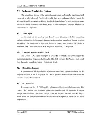 INDUSTRIAL TRAINING REPORT
3.2 Audio and Modulation Section
The Modulation Section of the transmitter accepts an analog audio input signal and
converts it to a digital signal. The digital signal is then processed or encoded to control the
RF ampliﬁers which produce the Digital Amplitude Modulation. Circuit boards in the mod-
ulation section include the Analog Input Board, Analog to Digital Converter, Modulation
Encoder and DC regulator.
3.2.1 Audio Input
Audio is fed into the Analog Input Board where it is processed .This processing
includes attenuating the high audio frequencies for medium wave band channel spacing
and adding a DC component to determine the carrier power. This (Audio + DC) signal is
sent to the ADC. A second (Audio + DC) signal is sent to the DC Regulator.
3.2.2 Analog to Digital Converter (ADC)
The (Audio + DC) signal is sampled at a 400 kHz to 800 kHz rate depending on the
transmitter operating frequency, by the ADC. The ADC converts the (Audio + DC) signal
from the analog input board into a 12 bit digital signal.
3.2.3 Modulation Encoder
It converts the 12 bit digital audio information into control signals which turn the RF
ampliﬁer modules in the PA stage ON and OFF to generate the transmitter carrier and the
instantaneous modulation level.
3.2.4 DC Regulator
It produces the B+ (+5 V DC) and B- voltages used by the modulation encoder. The
(Audio + DC) sample from the analog input board modulates the DC Regulator B- output
voltage. The modulated B- is a bias voltage for the RF ampliﬁer modules in the PA stages,
which varies the turn-on/turn-off times of the modules to optimize distortion and noise
performance.
Dept. of ECE 44 SBCEW, Elavumthitta
 