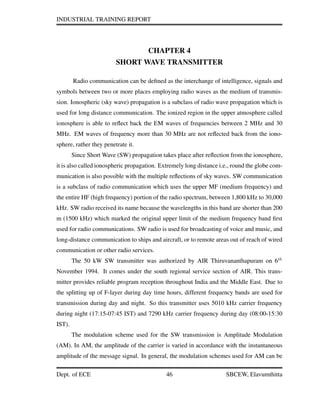 INDUSTRIAL TRAINING REPORT
CHAPTER 4
SHORT WAVE TRANSMITTER
Radio communication can be deﬁned as the interchange of intelligence, signals and
symbols between two or more places employing radio waves as the medium of transmis-
sion. Ionospheric (sky wave) propagation is a subclass of radio wave propagation which is
used for long distance communication. The ionized region in the upper atmosphere called
ionosphere is able to reﬂect back the EM waves of frequencies between 2 MHz and 30
MHz. EM waves of frequency more than 30 MHz are not reﬂected back from the iono-
sphere, rather they penetrate it.
Since Short Wave (SW) propagation takes place after reﬂection from the ionosphere,
it is also called ionospheric propagation. Extremely long distance i.e., round the globe com-
munication is also possible with the multiple reﬂections of sky waves. SW communication
is a subclass of radio communication which uses the upper MF (medium frequency) and
the entire HF (high frequency) portion of the radio spectrum, between 1,800 kHz to 30,000
kHz. SW radio received its name because the wavelengths in this band are shorter than 200
m (1500 kHz) which marked the original upper limit of the medium frequency band ﬁrst
used for radio communications. SW radio is used for broadcasting of voice and music, and
long-distance communication to ships and aircraft, or to remote areas out of reach of wired
communication or other radio services.
The 50 kW SW transmitter was authorized by AIR Thiruvananthapuram on 6th
November 1994. It comes under the south regional service section of AIR. This trans-
mitter provides reliable program reception throughout India and the Middle East. Due to
the splitting up of F-layer during day time hours, different frequency bands are used for
transmission during day and night. So this transmitter uses 5010 kHz carrier frequency
during night (17:15-07:45 IST) and 7290 kHz carrier frequency during day (08:00-15:30
IST).
The modulation scheme used for the SW transmission is Amplitude Modulation
(AM). In AM, the amplitude of the carrier is varied in accordance with the instantaneous
amplitude of the message signal. In general, the modulation schemes used for AM can be
Dept. of ECE 46 SBCEW, Elavumthitta
 