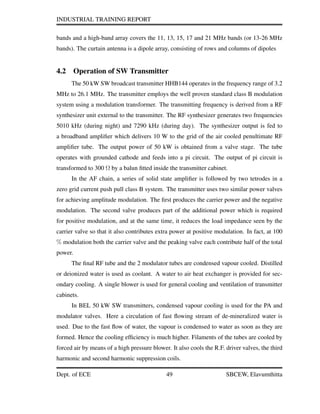INDUSTRIAL TRAINING REPORT
bands and a high-band array covers the 11, 13, 15, 17 and 21 MHz bands (or 13-26 MHz
bands). The curtain antenna is a dipole array, consisting of rows and columns of dipoles
4.2 Operation of SW Transmitter
The 50 kW SW broadcast transmitter HHB144 operates in the frequency range of 3.2
MHz to 26.1 MHz. The transmitter employs the well proven standard class B modulation
system using a modulation transformer. The transmitting frequency is derived from a RF
synthesizer unit external to the transmitter. The RF synthesizer generates two frequencies
5010 kHz (during night) and 7290 kHz (during day). The synthesizer output is fed to
a broadband ampliﬁer which delivers 10 W to the grid of the air cooled penultimate RF
ampliﬁer tube. The output power of 50 kW is obtained from a valve stage. The tube
operates with grounded cathode and feeds into a pi circuit. The output of pi circuit is
transformed to 300 Ω by a balun ﬁtted inside the transmitter cabinet.
In the AF chain, a series of solid state ampliﬁer is followed by two tetrodes in a
zero grid current push pull class B system. The transmitter uses two similar power valves
for achieving amplitude modulation. The ﬁrst produces the carrier power and the negative
modulation. The second valve produces part of the additional power which is required
for positive modulation, and at the same time, it reduces the load impedance seen by the
carrier valve so that it also contributes extra power at positive modulation. In fact, at 100
% modulation both the carrier valve and the peaking valve each contribute half of the total
power.
The ﬁnal RF tube and the 2 modulator tubes are condensed vapour cooled. Distilled
or deionized water is used as coolant. A water to air heat exchanger is provided for sec-
ondary cooling. A single blower is used for general cooling and ventilation of transmitter
cabinets.
In BEL 50 kW SW transmitters, condensed vapour cooling is used for the PA and
modulator valves. Here a circulation of fast ﬂowing stream of de-mineralized water is
used. Due to the fast ﬂow of water, the vapour is condensed to water as soon as they are
formed. Hence the cooling efﬁciency is much higher. Filaments of the tubes are cooled by
forced air by means of a high pressure blower. It also cools the R.F. driver valves, the third
harmonic and second harmonic suppression coils.
Dept. of ECE 49 SBCEW, Elavumthitta
 