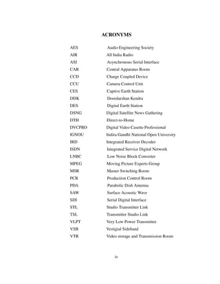 ACRONYMS
AES Audio Engineering Society
AIR All India Radio
ASI Asynchronous Serial Interface
CAR Central Apparatus Room
CCD Charge Coupled Device
CCU Camera Control Unit
CES Captive Earth Station
DDK Doordarshan Kendra
DES Digital Earth Station
DSNG Digital Satellite News Gathering
DTH Direct-to-Home
DVCPRO Digital Video Casette Professional
IGNOU Indira Gandhi National Open University
IRD Integrated Receiver Decoder
ISDN Integrated Service Digital Network
LNBC Low Noise Block Converter
MPEG Moving Picture Experts Group
MSR Master Switching Room
PCR Production Control Room
PDA Parabolic Dish Antenna
SAW Surface Acoustic Wave
SDI Serial Digital Interface
STL Studio Transmitter Link
TSL Transmitter Studio Link
VLPT Very Low Power Transmitter
VSB Vestigial Sideband
VTR Video storage and Transmission Room
iv
 