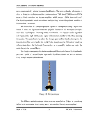 INDUSTRIAL TRAINING REPORT
process automatically using a frequency band limiter. The processed audio information is
given to the exciter module comprising two transmitters, TXR A and TXR B, each of 5 kW
capacity. Each transmitter has 4 power ampliﬁers which outputs 1.5 kW. As a result two 5
kW signal is produced which is combined and providing required impedance matching it
is transmitted via antenna.
An audio codec is a computer program capable of coding or decoding a digital data
stream of audio.The algorithm used in the program compresses and decompresses digital
audio data according to a streaming media audio format. The objective of the algorithm
is to represent the high-ﬁdelity audio signal with minimum number of bits while retaining
the quality. This can effectively reduce the storage space and the bandwidth required for
transmission of the stored audio ﬁle. AEQ Codec Share is used at FM station which is a
software that allows the Eagle and Course codecs to be shared by studios and routes the
audio through the Impact Matrix.
The Audio processor used in Kudappanakunnu FM station is Falcon 50-6 band audio
processor capable of categorizing the input audio signal into 6 bands and process automat-
ically using a frequency band limiter.
Figure 5.2: Dipole antenna
The FM uses a dipole antenna with a coverage area of about 75 km. In case of any
failure in the antenna the broadcasting power is transmitted through a dummy load.
Dept. of ECE 51 SBCEW, Elavumthitta
 