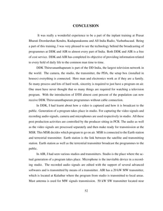 CONCLUSION
It was really a wonderful experience to be a part of the inplant training at Prasar
Bharati Doordarshan Kendra, Kudapanakunnu and All India Radio, Vazhuthacaud. Being
a part of this training, I was very pleased to see the technology behind the broadcasting of
programmes at DDK and AIR to almost every part of India. Both DDK and AIR is a free
of cost service. DDK and AIR has completed its objective of providing information related
to every ﬁeld of daily life to the common man time to time.
DDK Thiruvananthapuram is part of the DD India, the largest television network in
the world. The camera, the studio, the transmitter, the PDA, the setup box (installed in
houses) everything is connected. Here man and electronics work as if they are a family.
So many process and lots of hard work, sincerity is required to just have a program on air.
One must have never thought that so many things are required for watching a television
program. With the introduction of DTH almost cent percent of the population can now
receive DDK Thiruvananthapuram programmes without cable connection.
In DDK, I had learnt about how a video is captured and how it is broadcast to the
public. Generation of a program takes place in studio. For capturing the video signals and
recording audio signals, camera and microphones are used respectively in studio. All these
post production activities are controlled by the producer sitting in PCR. The audio as well
as the video signals are processed separately and then make ready for transmission at the
MSR. This MSR decides which program to go on air. MSR is connected to the Earth station
and terrestrial transmitter. Earth station is the link between the satellite and transmitting
station. Earth station as well as the terrestrial transmitter broadcast the programmes to the
public.
In AIR, I had seen various studios and transmitters. Studio is the place where the ac-
tual generation of a program takes place. Microphone is the inevitable device in a record-
ing studio. The recorded audio signals are edited with the support of several advanced
softwares and is transmitted by means of a transmitter. AIR has a 20 kW MW transmitter,
which is located at Kulathur where the program from studio is transmitted to local areas.
Mast antenna is used for MW signals transmission. 50 kW SW transmitter located near
52
 