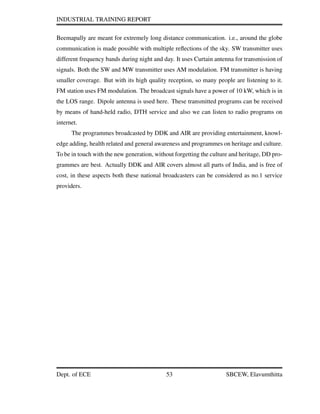 INDUSTRIAL TRAINING REPORT
Beemapally are meant for extremely long distance communication. i.e., around the globe
communication is made possible with multiple reﬂections of the sky. SW transmitter uses
different frequency bands during night and day. It uses Curtain antenna for transmission of
signals. Both the SW and MW transmitter uses AM modulation. FM transmitter is having
smaller coverage. But with its high quality reception, so many people are listening to it.
FM station uses FM modulation. The broadcast signals have a power of 10 kW, which is in
the LOS range. Dipole antenna is used here. These transmitted programs can be received
by means of hand-held radio, DTH service and also we can listen to radio programs on
internet.
The programmes broadcasted by DDK and AIR are providing entertainment, knowl-
edge adding, health related and general awareness and programmes on heritage and culture.
To be in touch with the new generation, without forgetting the culture and heritage, DD pro-
grammes are best. Actually DDK and AIR covers almost all parts of India, and is free of
cost, in these aspects both these national broadcasters can be considered as no.1 service
providers.
Dept. of ECE 53 SBCEW, Elavumthitta
 
