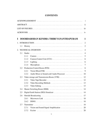 CONTENTS
ACKNOWLEDGMENT . . . . . . . . . . . . . . . . . . . . . . . . . . . . . . . . i
ABSTRACT . . . . . . . . . . . . . . . . . . . . . . . . . . . . . . . . . . . . . . . ii
LIST OF FIGURES . . . . . . . . . . . . . . . . . . . . . . . . . . . . . . . . . . . iii
ACRONYMS . . . . . . . . . . . . . . . . . . . . . . . . . . . . . . . . . . . . . . iv
I DOORDARSHAN KENDRA THIRUVANANTHAPURAM 1
1. INTRODUCTION . . . . . . . . . . . . . . . . . . . . . . . . . . . . . . . . . . 2
1.1 History . . . . . . . . . . . . . . . . . . . . . . . . . . . . . . . . . . . . 2
2. TECHNICAL OVERVIEW . . . . . . . . . . . . . . . . . . . . . . . . . . . . . 4
2.1 Studio . . . . . . . . . . . . . . . . . . . . . . . . . . . . . . . . . . . . . 4
2.1.1 Camera . . . . . . . . . . . . . . . . . . . . . . . . . . . . . . . . 5
2.1.2 Camera Control Unit (CCU) . . . . . . . . . . . . . . . . . . . . . 6
2.1.3 Lighting . . . . . . . . . . . . . . . . . . . . . . . . . . . . . . . . 6
2.1.4 Microphone . . . . . . . . . . . . . . . . . . . . . . . . . . . . . . 7
2.2 Production Control Room (PCR) . . . . . . . . . . . . . . . . . . . . . . . 8
2.2.1 Vision Mixer(VM) . . . . . . . . . . . . . . . . . . . . . . . . . . 9
2.2.2 Audio Mixer or Sound-craft Audio Processor . . . . . . . . . . . . 10
2.3 Video storage and Transmission Room (VTR) . . . . . . . . . . . . . . . . 12
2.3.1 Video Tape Recorder . . . . . . . . . . . . . . . . . . . . . . . . . 12
2.3.2 Video Recording Methods . . . . . . . . . . . . . . . . . . . . . . 13
2.3.3 Video Editing . . . . . . . . . . . . . . . . . . . . . . . . . . . . . 13
2.4 Master Switching Room (MSR) . . . . . . . . . . . . . . . . . . . . . . . 14
2.5 Digital Earth Station (DES) Simulcast . . . . . . . . . . . . . . . . . . . . 14
2.6 Outside Broadcasting . . . . . . . . . . . . . . . . . . . . . . . . . . . . . 17
2.6.1 Microwave Link . . . . . . . . . . . . . . . . . . . . . . . . . . . 18
2.6.2 DSNG . . . . . . . . . . . . . . . . . . . . . . . . . . . . . . . . . 18
2.7 Transmitter . . . . . . . . . . . . . . . . . . . . . . . . . . . . . . . . . . 18
2.7.1 Vision and Sound Signal Ampliﬁcation . . . . . . . . . . . . . . . 20
2.7.2 Exciter . . . . . . . . . . . . . . . . . . . . . . . . . . . . . . . . 20
v
 
