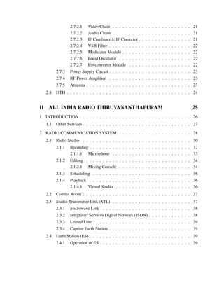 2.7.2.1 Video Chain . . . . . . . . . . . . . . . . . . . . . . . . 21
2.7.2.2 Audio Chain . . . . . . . . . . . . . . . . . . . . . . . . 21
2.7.2.3 IF Combiner & IF Corrector . . . . . . . . . . . . . . . . 21
2.7.2.4 VSB Filter . . . . . . . . . . . . . . . . . . . . . . . . . 22
2.7.2.5 Modulator Module . . . . . . . . . . . . . . . . . . . . . 22
2.7.2.6 Local Oscillator . . . . . . . . . . . . . . . . . . . . . . 22
2.7.2.7 Up-converter Module . . . . . . . . . . . . . . . . . . . 22
2.7.3 Power Supply Circuit . . . . . . . . . . . . . . . . . . . . . . . . . 23
2.7.4 RF Power Ampliﬁer . . . . . . . . . . . . . . . . . . . . . . . . . 23
2.7.5 Antenna . . . . . . . . . . . . . . . . . . . . . . . . . . . . . . . . 23
2.8 DTH . . . . . . . . . . . . . . . . . . . . . . . . . . . . . . . . . . . . . . 24
II ALL INDIA RADIO THIRUVANANTHAPURAM 25
1. INTRODUCTION . . . . . . . . . . . . . . . . . . . . . . . . . . . . . . . . . . 26
1.1 Other Services . . . . . . . . . . . . . . . . . . . . . . . . . . . . . . . . . 27
2. RADIO COMMUNICATION SYSTEM . . . . . . . . . . . . . . . . . . . . . . 28
2.1 Radio Studio . . . . . . . . . . . . . . . . . . . . . . . . . . . . . . . . . 30
2.1.1 Recording . . . . . . . . . . . . . . . . . . . . . . . . . . . . . . . 32
2.1.1.1 Microphone . . . . . . . . . . . . . . . . . . . . . . . . 33
2.1.2 Editing . . . . . . . . . . . . . . . . . . . . . . . . . . . . . . . . 34
2.1.2.1 Mixing Console . . . . . . . . . . . . . . . . . . . . . . 34
2.1.3 Scheduling . . . . . . . . . . . . . . . . . . . . . . . . . . . . . . 36
2.1.4 Playback . . . . . . . . . . . . . . . . . . . . . . . . . . . . . . . 36
2.1.4.1 Virtual Studio . . . . . . . . . . . . . . . . . . . . . . . 36
2.2 Control Room . . . . . . . . . . . . . . . . . . . . . . . . . . . . . . . . . 37
2.3 Studio Transmitter Link (STL) . . . . . . . . . . . . . . . . . . . . . . . . 37
2.3.1 Microwave Link . . . . . . . . . . . . . . . . . . . . . . . . . . . 38
2.3.2 Integrated Services Digital Network (ISDN) . . . . . . . . . . . . . 38
2.3.3 Leased Line . . . . . . . . . . . . . . . . . . . . . . . . . . . . . . 39
2.3.4 Captive Earth Station . . . . . . . . . . . . . . . . . . . . . . . . . 39
2.4 Earth Station (ES) . . . . . . . . . . . . . . . . . . . . . . . . . . . . . . . 39
2.4.1 Operation of ES . . . . . . . . . . . . . . . . . . . . . . . . . . . . 39
 