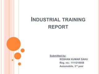INDUSTRIAL TRAINING
REPORT
Submitted by:
ROSHAN KUMAR SAHU
Reg. no.: 1111210058
Automobile, 3rd year
 