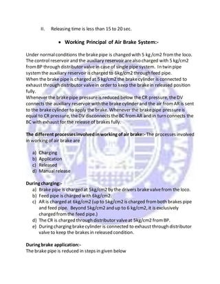 II. Releasing time is less than 15 to 20 sec.
 Working Principal of Air Brake System:-
Under normalconditions the brakepipe is changed with 5 kg /cm2 fromthe loco.
The control reservoir and the auxiliary reservoir arealso charged with 5 kg/cm2
fromBP through distributor valve in case of single pipe system. In twin pipe
systemthe auxiliary reservoir is charged to 6kg/cm2 through feed pipe.
When the brake pipe is charged at 5 kg/cm2 the brakecylinder is connected to
exhaust through distributor valvein order to keep the brakein released position
fully.
Whenever the brakepipe pressureis reduced below the CR pressure, theDV
connects the auxiliary reservoir with the brake cylinder and the air fromAR is sent
to the brakecylinder to apply the brake. Whenever the brakepipe pressureis
equal to CR pressure, theDV disconnects the BC fromAR and in turn connects the
BC with exhaust for the release of brakes fully.
The different processesinvolvedinworking of air brake:- The processes involved
in working of air brake are
a) Charging
b) Application
c) Released
d) Manual release
During charging:-
a) Brake pipe is charged at 5kg/cm2 by the drivers brakevalvefrom the loco.
b) Feed pipe is charged with 6kg/cm2.
c) AR is charged at 6kg/cm2 (up to 5kg/cm2 is charged fromboth brakes pipe
and feed pipe. Beyond 5kg/cm2 and up to 6 kg/cm2, it is exclusively
charged fromthe feed pipe.)
d) The CR is charged through distributor valveat 5kg/cm2 fromBP.
e) During charging brakecylinder is connected to exhaust through distributor
valve to keep the brakes in released condition.
During brake application:-
The brake pipe is reduced in steps in given below
 
