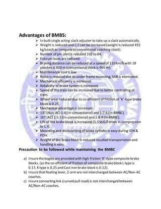 Advantages of BMBS:
 In built single acting slack adjuster to take up a slack automatically.
 Weight is reduced and C.Ccan be increased (weight is reduced 492
kg/coach as compareto conventional coaching stock).
 Number of pin jointis reduced 102 to 84.
 Fulcrumloses are reduced.
 Braking distance can be reduced at a speed of 110 km/h with 18
coaches is 800 m (conventionalstock is 905 m).
 Maintenance costis low.
 Noise is reduced due to under frame mounting, SAB is eliminated.
 Mechanical efficiency is increased.
 Reliability of brake systemis increased.
 Speed of the train can be increased due to better controlling of
train.
 Wheel wear reduced due to co-efficient of friction of ‘K’-typebrake
block is 0.25.
 Mechanical advantage is increased.
 13T(Non-AC) 1:4 (In-conventional) and 1:7.6 (In-BMBC).
 16T(AC) 1:5.5 (In-conventional) and 1:8.4 (In-BMBC).
 Life of the brakeblock is increased.(5.5 to 6.0 times in compression
to C.I).
 Mounting and dismounting of brakecylinder is easy during IOH &
POH.
 Weight of the brakeblock is reduced resulted transportation and
handling is easy.
Precaution to be followed while maintaining the BMBC
a) Insurethebogies are provided with high friction ‘K’-typecomposite brake
blocks. (as the co-efficient of friction of composite brakeblock L type is
0.17, K type is 0.25 and Cast iron brake block is 0.12).
b) Insurethatfloating lever, Z-armare not interchanged between AC/Non-AC
coaches.
c) Insureconnecting link (curved pull road) is not interchanged between
AC/Non-ACcoaches.
 