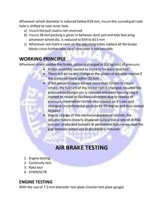 Whenever wheel diameter is reduced below 839 mm, insurethe curved pull road
hole is shifted to next inner hole.
a) Insurethepull road is not reversed
b) Insure38 mmpacking is given in between dash pot and Axle box wing
whenever wheel dia. is reduced to 839 to 813 mm
c) Whenever red mark is seen on the adjusting tubes replace all the brake
blocks since further take up of clearance is not possible.
WORKING PRINCIPLE
Whenever driver applies the brake, piston is charged at 3.8 kg/cm2 of pressure.
 Piston assembly started to move in forward direction
 There will be no any change in the piston of adjuster ratchet if
the piston strokeis within 32 mm.
 If the piston strokeis exceed more than 32 mm in return
stroke, the fulcrumof the rocker ramis changed, resulted the
pressureon plunger pin is released and pawl housing ring is
started to rotate in clockwisedirection due to release of
pressure, meanwhileratchet also rotated on it’s axis and
changed circumferential position by 20 degree and then locked
by pawl.
 Due to change of this clockwiseposition of ratchet, the
adjuster tube is linearly displaced outward at a rate of 0.366
mm per strokeand locked it in permanentfeature resulted the
gap between wheel and brakeblock is reduced.
AIR BRAKE TESTING
1. Engine testing
2. Continuity test
3. Rake test
4. STWR/SCTR
ENGINE TESTING
With the useof 7.5 mm diameter test plate (master test plate gauge)
 