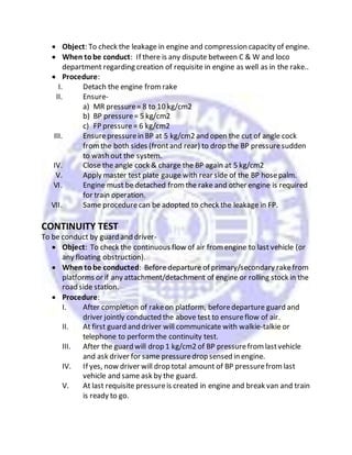  Object: To check the leakage in engine and compression capacity of engine.
 When tobe conduct: If there is any dispute between C & W and loco
department regarding creation of requisite in engine as well as in the rake..
 Procedure:
I. Detach the engine fromrake
II. Ensure-
a) MR pressure= 8 to 10 kg/cm2
b) BP pressure= 5 kg/cm2
c) FP pressure= 6 kg/cm2
III. Ensurepressurein BP at 5 kg/cm2 and open the cut of angle cock
fromthe both sides (frontand rear) to drop the BP pressuresudden
to wash out the system.
IV. Close the angle cock & charge the BP again at 5 kg/cm2
V. Apply master test plate gauge with rear side of the BP hosepalm.
VI. Engine must be detached fromthe rake and other engine is required
for train operation.
VII. Same procedurecan be adopted to check the leakage in FP.
CONTINUITY TEST
To be conduct by guard and driver-
 Object: To check the continuous flow of air fromengine to last vehicle (or
any floating obstruction).
 When tobe conducted: Before departure of primary/secondary rakefrom
platforms or if any attachment/detachment of engine or rolling stock in the
road side station.
 Procedure:
I. After completion of rakeon platform, beforedeparture guard and
driver jointly conducted the above test to ensureflow of air.
II. At first guard and driver will communicate with walkie-talkie or
telephone to performthe continuity test.
III. After the guard will drop 1 kg/cm2 of BP pressurefromlastvehicle
and ask driver for same pressuredrop sensed in engine.
IV. If yes, now driver will drop total amount of BP pressurefromlast
vehicle and same ask by the guard.
V. At last requisite pressureis created in engine and break van and train
is ready to go.
 