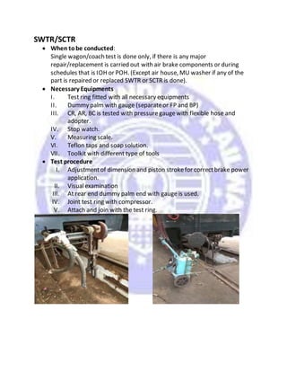 SWTR/SCTR
 When tobe conducted:
Single wagon/coach test is done only, if there is any major
repair/replacement is carried out with air brake components or during
schedules that is IOH or POH. (Except air house, MU washer if any of the
part is repaired or replaced SWTR or SCTR is done).
 Necessary Equipments
I. Test ring fitted with all necessary equipments
II. Dummy palm with gauge (separateor FP and BP)
III. CR, AR, BC is tested with pressuregaugewith flexible hose and
adopter.
IV. Stop watch.
V. Measuring scale.
VI. Teflon taps and soap solution.
VII. Toolkit with different type of tools
 Test procedure
I. Adjustmentof dimension and piston strokefor correctbrake power
application.
II. Visualexamination
III. At rear end dummy palm end with gauge is used.
IV. Joint test ring with compressor.
V. Attach and join with the test ring.
 