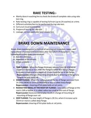 RAKE TESTING:-
 Mainly done in washing line to check the brakeof complete rake using rake
test ring.
 Rake testing ring is capable of testing full train (up to 24 coaches) at a time.
 Different activities/test to be performed during rake test.
A. Carry out visualexamination
B. Prepareof test rig for rake test
C. Leakage, service application and release test.
BRAKE DOWN MAINTENANCE
Break down maintenance is a method of carrying out inspection, repair, and
replacement of component/assemblies after the failure of equipment. The
following are brake down maintenance.
A. Sick line attention.
B. Attention of derailment.
C. Other accident.
 THIN FLANGE:- When the flange thickness reduces from28.5(NEW) to
16mm(condemn) or less, then the flange is called thin flange. Flange
thickness is measured at a depth of 13 mm from the tip of the flange.
Repercussion: Changes of bursting of point due to entering Of flange b/w
Tongue rail and stock rail.
 SHARP FLANGE: When the radius given at the tip of flange worn out from
14.5mm(NEW) to 5mm(CONDEMN) or less is called sharp flange.
Repercussion:- shearing of fish plate bolts at rail joints.
 RADIUS TOO SMALL ATTHE ROOTOF FLANGE:- new radios of flange at the
root is 16R or below, it is called radius too small at the root of flange.
Repercussion: Excessivelateral play results in change of mounting of
mounting of flange over rail.
 DEEP FLANGE: The new height of flange is 28.5m, when it increase up to
35mmor moreis called deep flange.
Repercussion: shearing of fish plate bolts at rail joints.
 