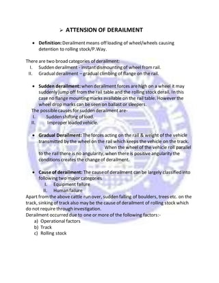  ATTENSION OF DERAILMENT
 Definition: Derailmentmeans off loading of wheel/wheels causing
detention to rolling stock/P.Way.
There are two broad categories of derailment:
I. Sudden derailment - instant dismounting of wheel fromrail.
II. Gradualderailment – gradual climbing of flange on the rail.
 Sudden derailment:when derailment forces arehigh on a wheel it may
suddenly jump off fromthe rail table and the rolling stock derail. In this
case no flange mounting marks available on the rail table. However the
wheel drop marks can be seen on ballast or sleepers.
The possiblecauses for sudden derailment are-
I. Sudden shifting of load.
II. Improper loaded vehicle.
 Gradual Derailment: Theforces acting on the rail & weight of the vehicle
transmitted by the wheel on the rail which keeps the vehicle on the track.
When the wheel of the vehicle roll parallel
to the rail there is no angularity, when there is positive angularity the
conditions creates the changeof derailment.
 Cause of derailment: The causeof derailment can be largely classified into
following two major categories
I. Equipment failure
II. Human failure
Apart fromthe above cattle run over, sudden falling of boulders, trees etc. on the
track, sinking of track also may be the cause of derailment of rolling stock which
do not require through investigation.
Derailment occurred due to one or more of the following factors:-
a) Operational factors
b) Track
c) Rolling stock
 