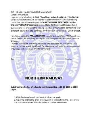 Ref – HQ letter no. 802-M/6/30/Trainning/MC-1
Dated :-04/05/2016
I express my gratitude to Sr.DME/ Coaching / Indult. Trg /2016-17 NR /DELHI
Division who allotted coach care center in old Delhi railway station as training
center. My special thanks to goes to SANJEEV KUMAR KASHYAP(Sr. section
Engineer/C&W/NR/Coachcare center/Delhi )for his invaluablesupportand
guidance and for providing the training schedule of four weeks containing four
different tasks that are conducts in the coach care center, DELHI Depot.
I am highly obliged to PARAS CHANDRA (coaching depotofficer / NR / coach care
center / Delhi) for approving my request of training t coach care center of DELHI
division.
I humbly thank each and every personnelwho explained me the various tasks
being carried out at sick line (Coach Care Centre) which really boostmy practical
knowledgeand encouraged me to learn more.
Date Signature
NORTHERN RAILWAY
Sub: training schedule of industrial training providedon15-06-2016 at DELHI
Depot.
1. IOH of primary based coaches at sick line-one week.
2. Repairing and testing of air brake systemof coach at sick line – one week.
3. Brake down maintenance of coaches in sick line – one week.
 