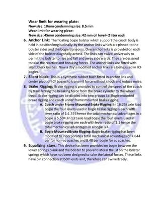 Wear limit for wearing plate:
Newsize:10mmcondemning size:8.5 mm
Wear limit for wearing piece:
Newsize:45mmcondemning size:42 mm oil level=2 liter each
6. Anchor Link: The floating bogie bolster which supportthe coach body is
held in position longitudinally by the anchor links which arepinned to the
bolster sides and the bogie transoms. Oneanchor links is provided on each
side of the bolster diagonally across. The links can swiveluniversally to
permit the bolster to riseand fall and away side wards. They are designed
to take the reactive and breaking forces. The anchor links are fitted with
silent block bushes. Now a day’s modified anchor links are being used in ICF
bogies.
7. Silent block: This is a synthetic rubber bush fitted in anchor link and
center pivot of ICF bogies to transmit forcewithout shock and reduce noise.
8. Brake Rigging: Brake rigging is provided to control the speed of the coach
by transferring the breaking force fromthe brake cylinder to the wheel
tread. Brakerigging can be divided into two groups i.e. Bogie mounted
brakerigging and coach under framemounted brakerigging.
A. Coach under Frame MountedBrake Rigging: In 16.25taxle load
bogie the four levers used in bogie brake rigging is each with
lever ratio of 1:1.376 hencethe total mechanical advantages in a
bogie is 5.504. In 13 taxle load bogie the four levers used in
bogie brake rigging are each with lever ratio of 1:1 hence the
total mechanical advantages in a bogie is 4.
B. Bogie MountedBrake Rigging: Bogiebrake rigging has been
modified to incorporatea total mechanical advantages of 7.644
per for non-ac coaches and 8.40 per bogie for ac coaches.
9. Equalizing stays: This device has been provided on bogie between the
lower springs plank and the bolster to prevent lateral thruston the bolster
springs which havenot been designed to take the lateral forces. These links
have pin connection at both ends and, therefore can swivelfreely.
 
