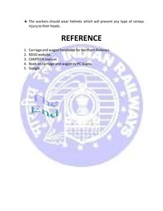 The workers should wear helmets which will prevent any type of serious
injury to their heads.
REFERENCE
1. Carriageand wagon handbook for Northern Railways.
2. RDSO website.
3. CAMTECH manual.
4. Book on carriage and wagon by PC Gupta.
5. Google.
 