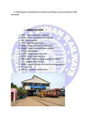 4. Washing line maintenance of coaches including air pressuretestof rake-
one week.
 ABBREVIATION :-
 CME- chief mechanical engineer
 DME- divisionalmechanical engineer
 BC- Brake cylinder
 SAB- slack adjuster brake
 BMBS- bogie mounted brake system
 BMBC- bogie mounted brakecylinder
 LOCO- locomotive
 SWTR- single wagon test ring
 SCTR- single coach test ring
 BSS hanger- bolster spring suspension hanger
 ICF- integral coach factory
 RDSO- research design and standards organisation
 CI- castiron
 NR DLI- northern railway Delhi
 