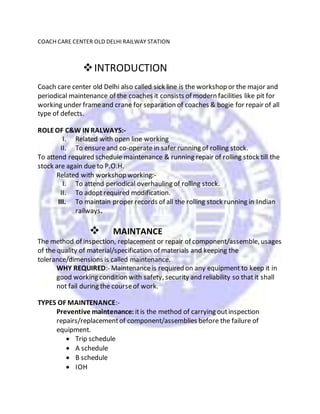 COACH CARE CENTER OLD DELHI RAILWAY STATION
INTRODUCTION
Coach care center old Delhi also called sick line is the workshop or the major and
periodical maintenance of the coaches it consists of modern facilities like pit for
working under frameand crane for separation of coaches & bogie for repair of all
type of defects.
ROLEOF C&W IN RALWAYS:-
I. Related with open line working
II. To ensureand co-operate in safer running of rolling stock.
To attend required schedule maintenance & running repair of rolling stock till the
stock are again due to P.O.H.
Related with workshop working:-
I. To attend periodical overhauling of rolling stock.
II. To adopt required modification.
III. To maintain proper records of all the rolling stock running in Indian
railways.
 MAINTANCE
The method of inspection, replacement or repair of component/assemble, usages
of the quality of material/specification of materials and keeping the
tolerance/dimensions is called maintenance.
WHY REQUIRED:- Maintenance is required on any equipment to keep it in
good working condition with safety, security and reliability so that it shall
not fail during the courseof work.
TYPES OF MAINTENANCE:-
Preventive maintenance: itis the method of carrying outinspection
repairs/replacementof component/assemblies before the failure of
equipment.
 Trip schedule
 A schedule
 B schedule
 IOH
 