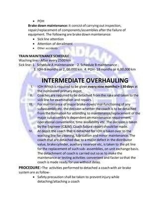  POH
Brake down maintenance: it consistof carrying out inspection,
repair/replacement of components/assemblies after the failure of
equipment. The following are brakedown maintenance:
 Sick line attention
 Attention of derailment
 Other accidents
TRAIN MAINTENANCESCHEDULE:
Washing line:- After every 2500 km
Sick line:-1. Schedule A maintenance 2. Schedule B maintenance
3. IOH-9 months or 2, 00,000 km 4. POH- 18 months or 4,00,000 km
INTERMEDIATE OVERHAULING
I. IOH Which is required to be given every nine months(+-) 30 days at
the nominated primary depot.
II. Coaches are required to be detached fromthe rakeand taken to the
sick line for examination and repairs.
III. For maintenance of major brake-down/mal-functioning of any
subassembly etc. the decision whether the coach is to be detached
fromthe formation for attending to maintenance/replacement of the
major subassembly is dependent on maintenance requirement,
operational convenience, time availability etc. The decision is taken
by the Engineer (C&W). Coach failure reportshould be made.
IV. At depot the coach that is detached for IOH is taken over to the
washing line for cleaning, lubrication and minor maintenance. The
coach that are detached due to a major defect in the distributor
value, brakecylinder, auxiliary reservoir etc, is taken to the pit line
for the replacement of such sub- assemblies, on unit exchange basis.
The detachment of coach is carried out so as to make the
maintenance or testing activities convenient and faster so that the
coach is made ready for use without delay.
PROCEDURE:-The activities performed to detached a coach with air brake
systemare as follow-
 Safety precaution shall be taken to preventinjury while
detaching/attaching a coach
 
