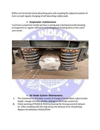 Buffer are horizontal shock absorbing parts with coupling the adjacentcoaches of
train so need regular changing of self absorbing rubber pads.
 Suspension maintenance
In primary suspension mainly wehave a spring and a dashpotprovidedamping
arrangementso regular refill of oil and changing of oil being done in the coach
care center.
 Air Brake System Maintenance
I. The maintenance of brakes consists of changeof brakeblock, adjuststroke
length, change of brakecylinder, leakage in the brake systemetc.
II. Check working of PEASD & PEAV by hearing the hissing sound of exhaust
air. After resetting with the help of key the exhaust of air should stop.
Replace the defective PEASD/PEAV.
 