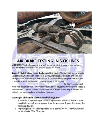 AIR BRAKE TESTING IN SICK LINES
AIR BRAKE: The brake systemin which compressed air is used in the brake
cylinder for the application of brakeis called air brake.
Necessity tointroduce the air brake inrolling stock:- The existing vacuumbrake
has got its own limitation like brake, fading, increased application and release
timings etc. in practices it is not reliable for train running in higher altitudes due
to insufficient vacuumlevels in brake van and train engine.
So to overcome to all
these has become necessary to introduce Air brakesystemto control the speed of
train and stop it within a reasonabledistance, irrespectiveof length load of the
train distance covered and altitude of the train.
Advantages of air brake over vacuum brake system:-
1. Uniformbrake power is possible throughoutthe train in air brake it is not
possiblein case of vacuumbrakesince the pressuredrop atthe rareof the
train is up to 20%.
2. To propagation rate of compressed air id 260 m/sec to 280 m/sec while in
vacuumbrake60 to 80 m/sec.
 